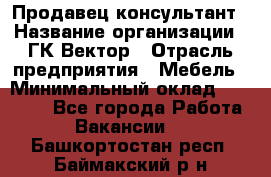 Продавец-консультант › Название организации ­ ГК Вектор › Отрасль предприятия ­ Мебель › Минимальный оклад ­ 15 000 - Все города Работа » Вакансии   . Башкортостан респ.,Баймакский р-н